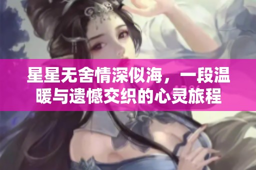 星星无舍情深似海，一段温暖与遗憾交织的心灵旅程