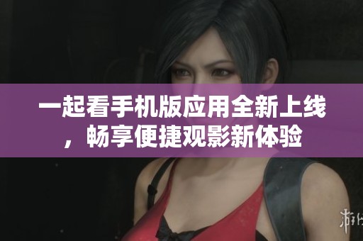 一起看手机版应用全新上线，畅享便捷观影新体验
