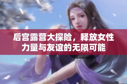 后宫露营大探险，释放女性力量与友谊的无限可能