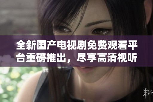 全新国产电视剧免费观看平台重磅推出，尽享高清视听盛宴