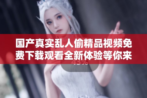 国产真实乱人偷精品视频免费下载观看全新体验等你来探索