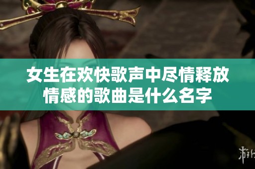 女生在欢快歌声中尽情释放情感的歌曲是什么名字