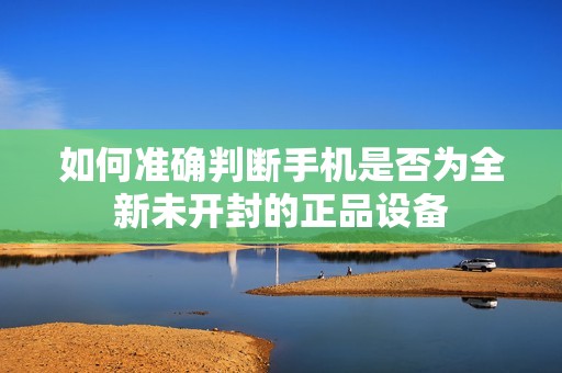 如何准确判断手机是否为全新未开封的正品设备