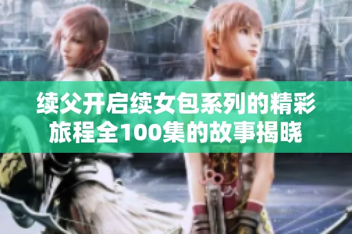 续父开启续女包系列的精彩旅程全100集的故事揭晓