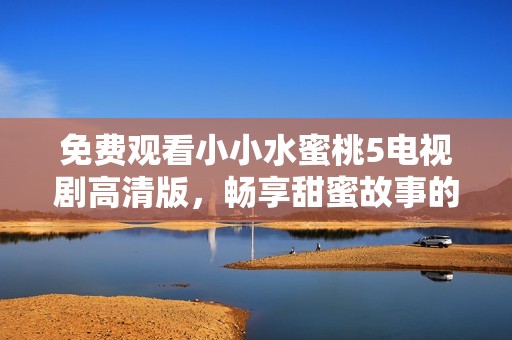 免费观看小小水蜜桃5电视剧高清版，畅享甜蜜故事的乐趣