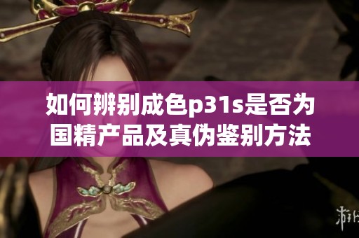 如何辨别成色p31s是否为国精产品及真伪鉴别方法