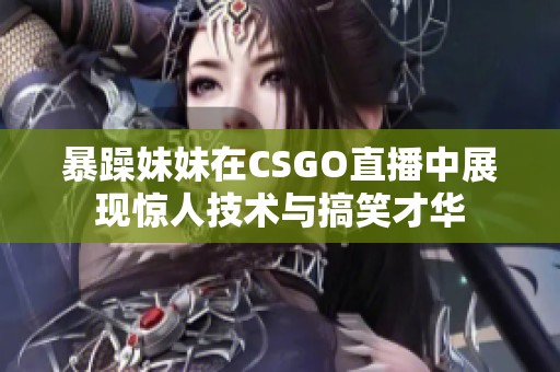 暴躁妹妹在CSGO直播中展现惊人技术与搞笑才华
