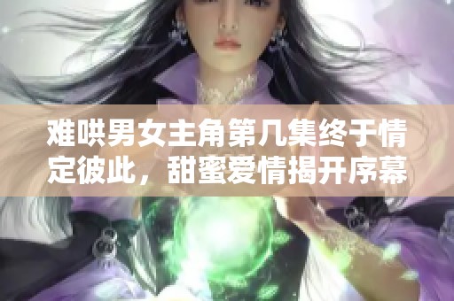难哄男女主角第几集终于情定彼此，甜蜜爱情揭开序幕