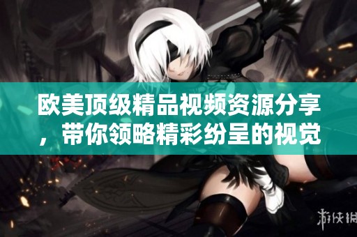 欧美顶级精品视频资源分享，带你领略精彩纷呈的视觉盛宴