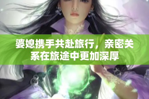 婆媳携手共赴旅行，亲密关系在旅途中更加深厚