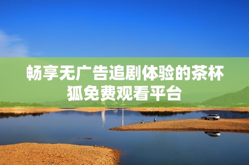 畅享无广告追剧体验的茶杯狐免费观看平台