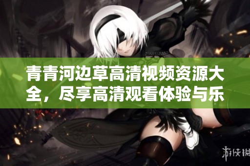 青青河边草高清视频资源大全，尽享高清观看体验与乐趣