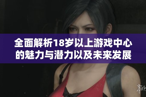 全面解析18岁以上游戏中心的魅力与潜力以及未来发展方向