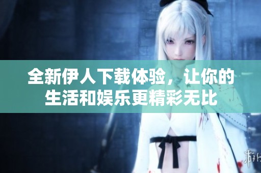 全新伊人下载体验，让你的生活和娱乐更精彩无比