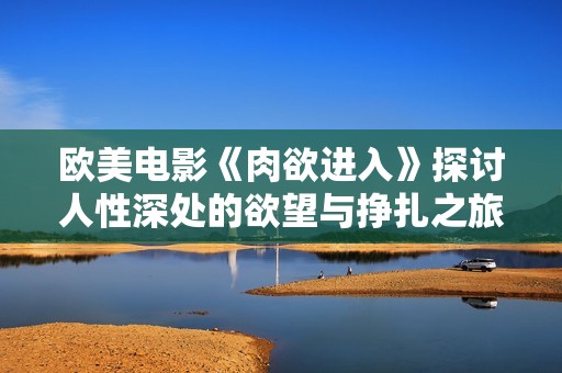欧美电影《肉欲进入》探讨人性深处的欲望与挣扎之旅