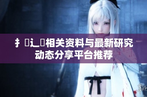 扌喿辶畐相关资料与最新研究动态分享平台推荐