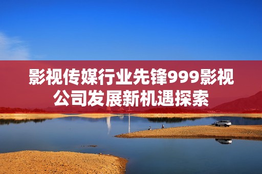 影视传媒行业先锋999影视公司发展新机遇探索