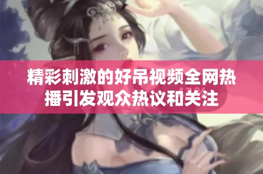 精彩刺激的好吊视频全网热播引发观众热议和关注