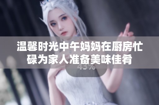 温馨时光中午妈妈在厨房忙碌为家人准备美味佳肴