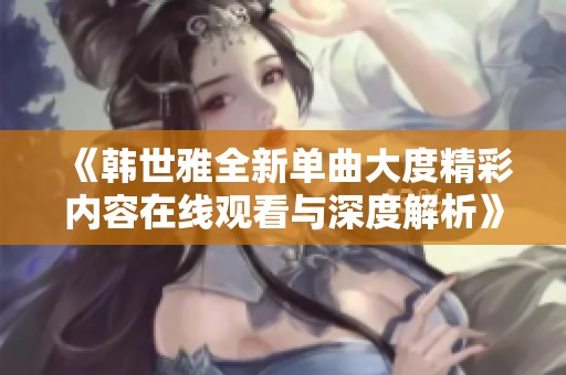 《韩世雅全新单曲大度精彩内容在线观看与深度解析》