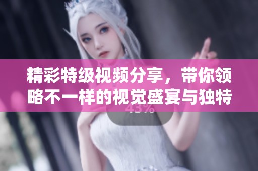 精彩特级视频分享，带你领略不一样的视觉盛宴与独特体验