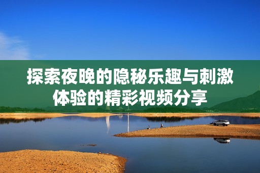 探索夜晚的隐秘乐趣与刺激体验的精彩视频分享