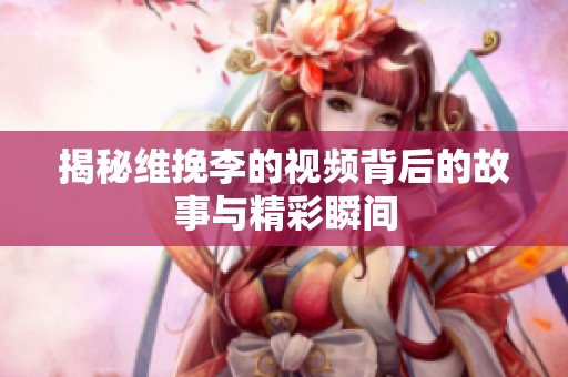 揭秘维挽李的视频背后的故事与精彩瞬间
