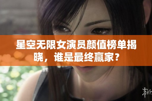 星空无限女演员颜值榜单揭晓，谁是最终赢家？