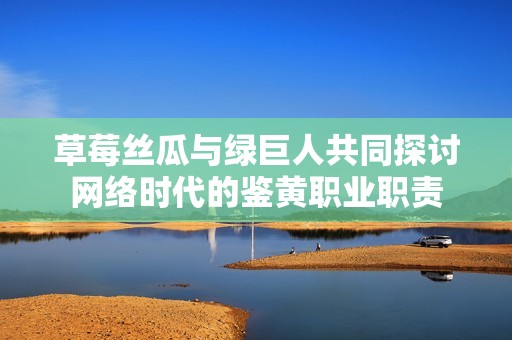 草莓丝瓜与绿巨人共同探讨网络时代的鉴黄职业职责