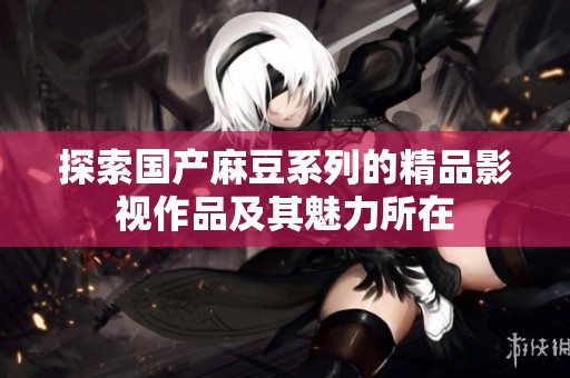 探索国产麻豆系列的精品影视作品及其魅力所在