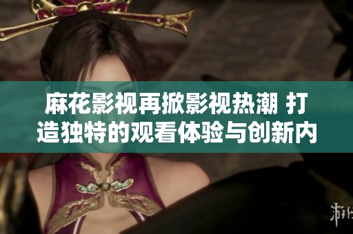 麻花影视再掀影视热潮 打造独特的观看体验与创新内容