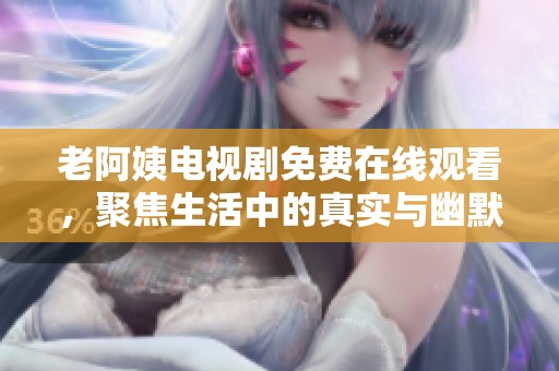 老阿姨电视剧免费在线观看，聚焦生活中的真实与幽默