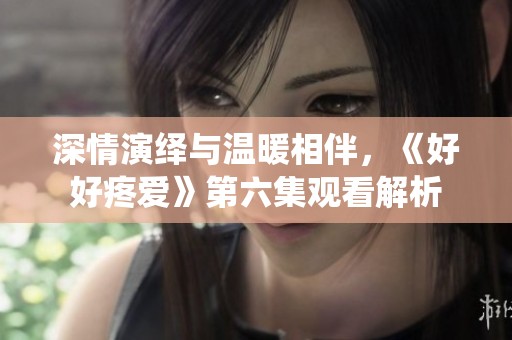 深情演绎与温暖相伴，《好好疼爱》第六集观看解析