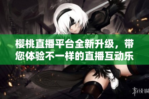 樱桃直播平台全新升级，带您体验不一样的直播互动乐趣