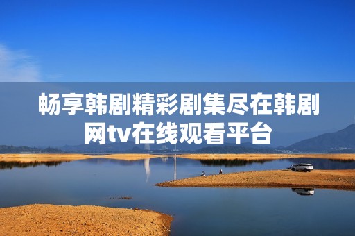 畅享韩剧精彩剧集尽在韩剧网tv在线观看平台