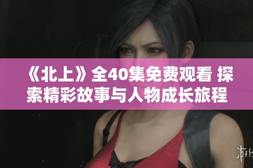 《北上》全40集免费观看 探索精彩故事与人物成长旅程