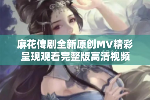 麻花传剧全新原创MV精彩呈现观看完整版高清视频