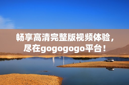 畅享高清完整版视频体验，尽在gogogogo平台！