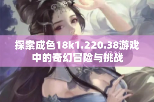 探索成色18k1.220.38游戏中的奇幻冒险与挑战
