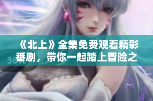 《北上》全集免费观看精彩番剧，带你一起踏上冒险之旅