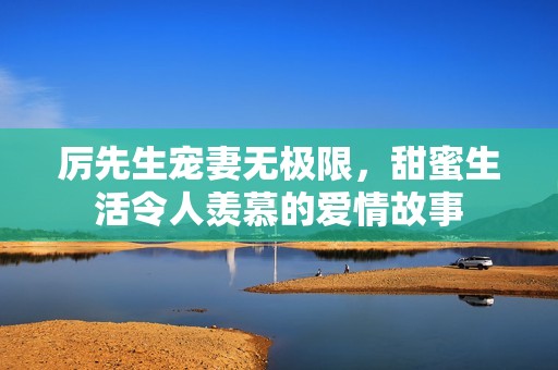 厉先生宠妻无极限，甜蜜生活令人羡慕的爱情故事