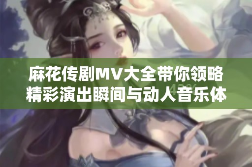 麻花传剧MV大全带你领略精彩演出瞬间与动人音乐体验