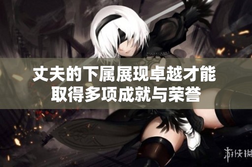 丈夫的下属展现卓越才能 取得多项成就与荣誉