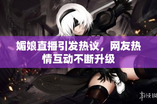 媚娘直播引发热议，网友热情互动不断升级