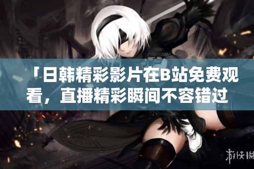 「日韩精彩影片在B站免费观看，直播精彩瞬间不容错过」
