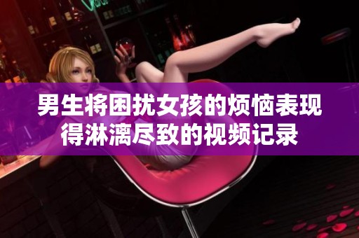 男生将困扰女孩的烦恼表现得淋漓尽致的视频记录