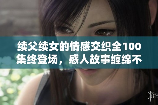 续父续女的情感交织全100集终登场，感人故事缠绵不断