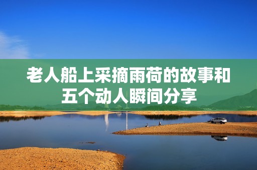 老人船上采摘雨荷的故事和五个动人瞬间分享