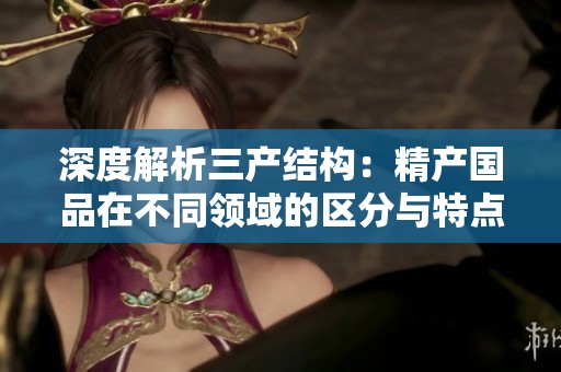 深度解析三产结构：精产国品在不同领域的区分与特点