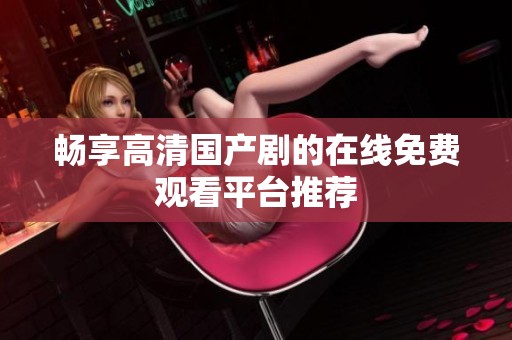 畅享高清国产剧的在线免费观看平台推荐